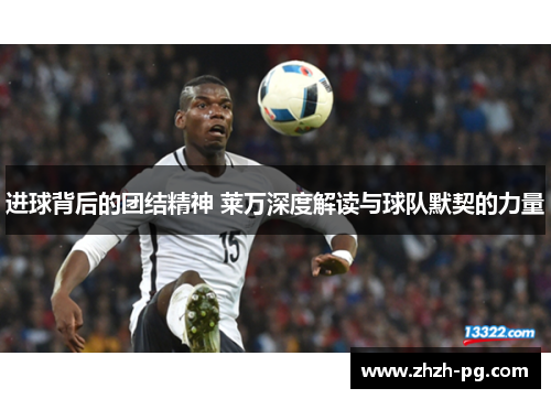 进球背后的团结精神 莱万深度解读与球队默契的力量