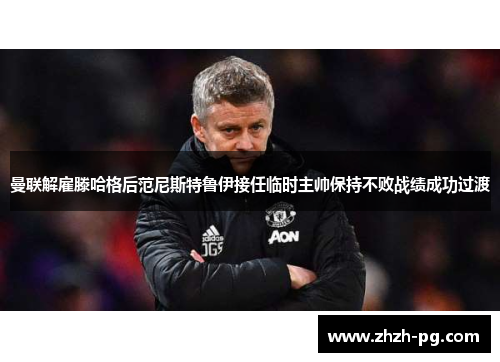曼联解雇滕哈格后范尼斯特鲁伊接任临时主帅保持不败战绩成功过渡