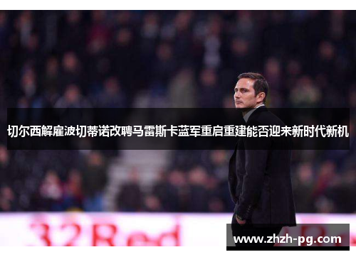 切尔西解雇波切蒂诺改聘马雷斯卡蓝军重启重建能否迎来新时代新机