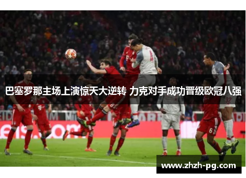 巴塞罗那主场上演惊天大逆转 力克对手成功晋级欧冠八强 巴塞罗那主场上演惊天大逆转 力克对手成功晋级欧冠八强